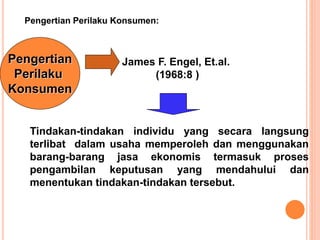 Pengertian
Perilaku
Konsumen
Pengertian Perilaku Konsumen:
Tindakan-tindakan individu yang secara langsung
terlibat dalam usaha memperoleh dan menggunakan
barang-barang jasa ekonomis termasuk proses
pengambilan keputusan yang mendahului dan
menentukan tindakan-tindakan tersebut.
James F. Engel, Et.al.
(1968:8 )
 