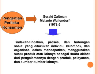 Pengertian
Perilaku
Konsumen
Tindakan-tindakan, proses, dan hubungan
sosial yang dilakukan individu, kelompok, dan
organisasi dalam mendapatkan, menggunakan
suatu produk atau lainnya sebagai suatu akibat
dari pengalamannya dengan produk, pelayanan,
dan sumber-sumber lainnya.
Gerald Zaltman
Melanie Wallendorf
(1979:6
 