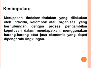 Kesimpulan:
Merupakan tindakan-tindakan yang dilakukan
oleh individu, kelompok atau organisasi yang
berhubungan dengan proses pengambilan
keputusan dalam mendapatkan, menggunakan
barang-barang atau jasa ekonomis yang dapat
dipengaruhi lingkungan.
 