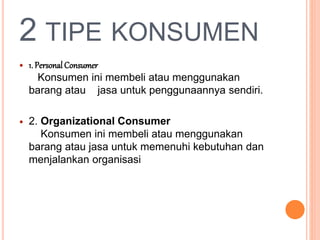 2 TIPE KONSUMEN
 1. Personal Consumer
Konsumen ini membeli atau menggunakan
barang atau jasa untuk penggunaannya sendiri.
 2. Organizational Consumer
Konsumen ini membeli atau menggunakan
barang atau jasa untuk memenuhi kebutuhan dan
menjalankan organisasi
 