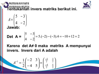 Tentukanlah invers matriks berikut ini.
Jawab:
Det A =
Karena det A≠ 0 maka matriks A mempunyai
invers. Invers dari A adalah






−
−
=
24
35
A
212104).3()2.(5
24
35
=+−=−−−=
−
−






=





−
−
= −
−
−
2
5
2
4
2
3
2
2
1
54
32
2
1
A
 