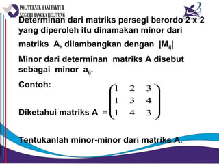 Determinan dari matriks persegi berordo 2 x 2
yang diperoleh itu dinamakan minor dari
matriks A, dilambangkan dengan |Mij|
Minor dari determinan matriks A disebut
sebagai minor aij.
Contoh:
Diketahui matriks A =
Tentukanlah minor-minor dari matriks A.










341
431
321
 