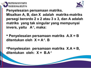 Penyelesaian persamaan matriks.
Misalkan A, B, dan X adalah matriks-matriks
persegi berordo 2 x 2 atau 3 x 3, dan A adalah
matriks yang tak singular yang mempunyai
invers, yaitu A-1
, maka:
 Penyelesaian persamaan matriks A.X = B
ditentukan oleh X = A-1
. B
Penyelesaian persamaan matriks X.A = B,
ditentukan oleh: X = B.A-1
 