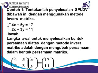 Contoh 1: Tentukanlah penyelesaian SPLDV
dibawah ini dengan menggunakan metode
invers matriks.
4x + 5y = 17
2x + 3y = 11
Jawab:
Langka awal untuk menyelesaikan bentuk
persamaan diatas dengan metode invers
matriks adalah dengan mengubah persamaan
dalam bentuk persamaan matriks.






=











11
17
32
54
y
x
 