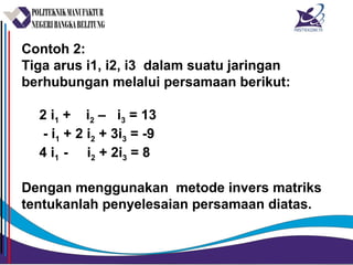 Contoh 2:
Tiga arus i1, i2, i3 dalam suatu jaringan
berhubungan melalui persamaan berikut:
2 i1 + i2 – i3 = 13
- i1 + 2 i2 + 3i3 = -9
4 i1 - i2 + 2i3 = 8
Dengan menggunakan metode invers matriks
tentukanlah penyelesaian persamaan diatas.
 