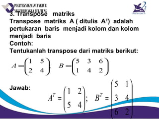 3. Transpose matriks
Transpose matriks A ( ditulis AT
) adalah
pertukaran baris menjadi kolom dan kolom
menjadi baris
Contoh:
Tentukanlah transpose dari matriks berikut:
Jawab:






=





=
241
635
;
42
51
BA










=





=
26
43
15
;
45
21 TT
BA
 