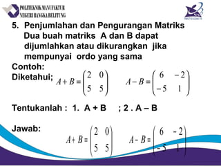 5. Penjumlahan dan Pengurangan Matriks
Dua buah matriks A dan B dapat
dijumlahkan atau dikurangkan jika
mempunyai ordo yang sama
Contoh:
Diketahui;
Tentukanlah : 1. A + B ; 2 . A – B
Jawab:






−
−
=−





=+
15
26
55
02
BABA






−
−
=−





=+
15
26
55
02
BABA
 