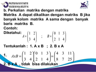 b. Perkalian matriks dengan matriks
Matriks A dapat dikalikan dengan matriks B jika
banyak kolom matriks A sama dengan banyak
baris matriks B.
Contoh:
Diketahui:
Tentukanlah : 1. A x B ; 2. B x A
1.
2. B x A , tidak bisa dilakukan






=





=
412
310
;
43
21
BA






=











=
2578
1134
412
310
43
21
AxB
 