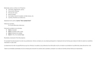 Materiales varios a utilizar en el Proyecto:
• Cartulinas, pegamentos, tijeras.
• Fotos de los niños/as.
• Pinturas de mano.
• Bolas de papel.
• Guirnaldas, bolas de navidad, comidas típicas, etc.
• Cuentos, Pendrive con villancicos.
Adaptación del cuento: Cuento “Feliz navidad Elmer”
Villancicos variados:
En el aula diferentes villancicos.
Festival de navidad con las familias:
• Aula 1: Cascabel.
• Aula 2: Estrellita vuela, vuela.
• Aula 3: Arbolito de navidad.
• Aula 4: Oh, oh la navidad llegó.
Resultado y evaluación final del proyecto:
El resultado final del proyecto ha sido muy satisfactorio. Hemos contado con una amplia participación e implicación de las familias para realizar el taller de adornos navideños
realizadas en cada clase.
La experiencia ha sido muy gratificante ya que los niños/as, los padres y las profesoras han disfrutado mucho al realizar la actividad en las diferentes clases del primer ciclo.
Todas las actividades planteadas nos han servido para transmitir los valores de la navidad y compartir con todas las familias dichas fechas tan importantes.
 