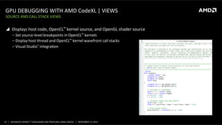 GPU	
  DEBUGGING	
  WITH	
  AMD	
  CodeXL	
  |	
  VIEWS	
  
SOURCE	
  AND	
  CALL	
  STACK	
  VIEWS	
  

!  Displays	
  host	
  code,	
  OpenCL™	
  kernel	
  source,	
  and	
  OpenGL	
  shader	
  source	
  
‒  Set	
  source-­‐level	
  breakpoints	
  in	
  OpenCL™	
  kernels	
  
‒  Display	
  host	
  thread	
  and	
  OpenCL™	
  kernel	
  wavefront	
  call	
  stacks	
  
‒  Visual	
  Studio®	
  integraPon	
  

10	
   |	
  	
  	
  ADVANCED	
  OPENCLTM	
  DEBUGGING	
  AND	
  PROFILING	
  USING	
  CODEXL	
  	
  	
  |	
  	
  	
  NOVEMBER	
  13,	
  2013	
  

 