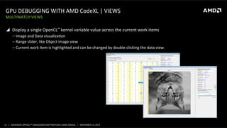 GPU	
  DEBUGGING	
  WITH	
  AMD	
  CodeXL	
  |	
  VIEWS	
  
MULTIWATCH	
  VIEWS	
  

!  Display	
  a	
  single	
  OpenCL™	
  kernel	
  variable	
  value	
  across	
  the	
  current	
  work	
  items	
  
‒  Image	
  and	
  Data	
  visualizaPon	
  
‒  Range	
  slider,	
  like	
  Object	
  image	
  view	
  
‒  Current	
  work	
  item	
  is	
  highlighted	
  and	
  can	
  be	
  changed	
  by	
  double-­‐clicking	
  the	
  data	
  view.	
  

13	
   |	
  	
  	
  ADVANCED	
  OPENCLTM	
  DEBUGGING	
  AND	
  PROFILING	
  USING	
  CODEXL	
  	
  	
  |	
  	
  	
  NOVEMBER	
  13,	
  2013	
  

 