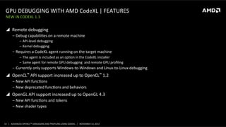 GPU	
  DEBUGGING	
  WITH	
  AMD	
  CodeXL	
  |	
  FEATURES	
  
NEW	
  IN	
  CODEXL	
  1.3	
  

!  Remote	
  debugging	
  
‒  Debug	
  capabiliPes	
  on	
  a	
  remote	
  machine	
  
‒  API-­‐level	
  debugging	
  
‒  Kernel	
  debugging	
  

‒  Requires	
  a	
  CodeXL	
  agent	
  running	
  on	
  the	
  target	
  machine	
  
‒  The	
  agent	
  is	
  included	
  as	
  an	
  opPon	
  in	
  the	
  CodeXL	
  installer	
  
‒  Same	
  agent	
  for	
  remote	
  GPU	
  debugging	
  	
  and	
  remote	
  GPU	
  proﬁling	
  

‒  Currently	
  only	
  supports	
  Windows-­‐to-­‐Windows	
  and	
  Linux-­‐to-­‐Linux	
  debugging	
  

!  OpenCL™	
  API	
  support	
  increased	
  up	
  to	
  OpenCL™	
  1.2	
  
‒  New	
  API	
  funcPons	
  
‒  New	
  deprecated	
  funcPons	
  and	
  behaviors	
  

!  OpenGL	
  API	
  support	
  increased	
  up	
  to	
  OpenGL	
  4.3	
  
‒  New	
  API	
  funcPons	
  and	
  tokens	
  
‒  New	
  shader	
  types	
  

14	
   |	
  	
  	
  ADVANCED	
  OPENCLTM	
  DEBUGGING	
  AND	
  PROFILING	
  USING	
  CODEXL	
  	
  	
  |	
  	
  	
  NOVEMBER	
  13,	
  2013	
  

 
