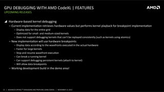 GPU	
  DEBUGGING	
  WITH	
  AMD	
  CodeXL	
  |	
  FEATURES	
  
UPCOMING	
  RELEASES	
  

!  Hardware-­‐based	
  kernel	
  debugging	
  
‒  Current	
  implementaPon	
  retrieves	
  hardware	
  values	
  but	
  performs	
  kernel	
  playback	
  for	
  breakpoint	
  implementaPon	
  
‒  Display	
  data	
  for	
  the	
  enPre	
  grid	
  
‒  OpPmized	
  for	
  small-­‐	
  and	
  medium-­‐sized	
  kernels	
  
‒  Does	
  not	
  support	
  debugging	
  kernels	
  that	
  can't	
  be	
  replayed	
  consistently	
  (such	
  as	
  kernels	
  using	
  atomics)	
  

‒  New	
  implementaPon	
  will	
  use	
  hardware	
  breakpoints	
  
‒  Display	
  data	
  according	
  to	
  the	
  wavefronts	
  executed	
  in	
  the	
  actual	
  hardware	
  
‒  Faster	
  for	
  large	
  kernels	
  
‒  Stop	
  and	
  resume	
  wavefront	
  execuPon	
  
‒  Can	
  break	
  a	
  running	
  kernel	
  
‒  Can	
  support	
  debugging	
  persistent	
  kernels	
  (aoach	
  to	
  kernel)	
  
‒  Will	
  allow	
  data	
  breakpoints	
  

‒  Working	
  development	
  build	
  in	
  the	
  demo	
  area!	
  

15	
   |	
  	
  	
  ADVANCED	
  OPENCLTM	
  DEBUGGING	
  AND	
  PROFILING	
  USING	
  CODEXL	
  	
  	
  |	
  	
  	
  NOVEMBER	
  13,	
  2013	
  

 