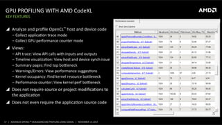 GPU	
  PROFILING	
  WITH	
  AMD	
  CodeXL	
  
KEY	
  FEATURES	
  

!  Analyze	
  and	
  proﬁle	
  OpenCL™	
  host	
  and	
  device	
  code	
  
‒  Collect	
  applicaPon	
  trace	
  mode	
  
‒  Collect	
  GPU	
  performance	
  counter	
  mode	
  

!  Views:	
  
‒  API	
  trace:	
  View	
  API	
  calls	
  with	
  inputs	
  and	
  outputs	
  
‒  Timeline	
  visualizaPon:	
  View	
  host	
  and	
  device	
  synch	
  issue	
  
‒  Summary	
  pages:	
  Find	
  top	
  booleneck	
  
‒  Warnings/Errors:	
  View	
  performance	
  suggesPons	
  
‒  Kernel	
  occupancy:	
  Find	
  kernel	
  resource	
  booleneck	
  
‒  Performance	
  counter:	
  View	
  kernel	
  perf	
  booleneck	
  

!  Does	
  not	
  require	
  source	
  or	
  project	
  modiﬁcaPons	
  to	
  
the	
  applicaPon	
  
!  Does	
  not	
  even	
  require	
  the	
  applicaPon	
  source	
  code	
  

17	
   |	
  	
  	
  ADVANCED	
  OPENCLTM	
  DEBUGGING	
  AND	
  PROFILING	
  USING	
  CODEXL	
  	
  	
  |	
  	
  	
  NOVEMBER	
  13,	
  2013	
  

 