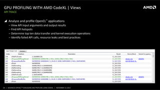GPU	
  PROFILING	
  WITH	
  AMD	
  CodeXL	
  |	
  Views	
  
API	
  TRACE	
  

!  Analyze	
  and	
  proﬁle	
  OpenCL™	
  applicaPons	
  
‒  View	
  API	
  input	
  arguments	
  and	
  output	
  results	
  
‒  Find	
  API	
  hotspots	
  
‒  Determine	
  top	
  ten	
  data	
  transfer	
  and	
  kernel	
  execuPon	
  operaPons	
  
‒  IdenPfy	
  failed	
  API	
  calls,	
  resource	
  leaks	
  and	
  best	
  pracPces	
  

18	
   |	
  	
  	
  ADVANCED	
  OPENCLTM	
  DEBUGGING	
  AND	
  PROFILING	
  USING	
  CODEXL	
  	
  	
  |	
  	
  	
  NOVEMBER	
  13,	
  2013	
  

 