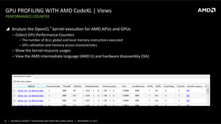 GPU	
  PROFILING	
  WITH	
  AMD	
  CodeXL	
  |	
  Views	
  
PERFORMANCE	
  COUNTER	
  

!  Analyze	
  the	
  OpenCL™	
  kernel	
  execuPon	
  for	
  AMD	
  APUs	
  and	
  GPUs	
  
‒  Collect	
  GPU	
  Performance	
  Counters	
  
‒  The	
  number	
  of	
  ALU,	
  global	
  and	
  local	
  memory	
  instrucPons	
  executed	
  
‒  GPU	
  uPlizaPon	
  and	
  memory	
  access	
  characterisPcs	
  

‒  Show	
  the	
  kernel	
  resource	
  usages	
  
‒  View	
  the	
  AMD	
  intermediate	
  language	
  (AMD	
  IL)	
  and	
  hardware	
  disassembly	
  (ISA)	
  

22	
   |	
  	
  	
  ADVANCED	
  OPENCLTM	
  DEBUGGING	
  AND	
  PROFILING	
  USING	
  CODEXL	
  	
  	
  |	
  	
  	
  NOVEMBER	
  13,	
  2013	
  

 