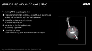 GPU	
  PROFILING	
  WITH	
  AMD	
  CodeXL	
  |	
  DEMO	
  
OpPmizing	
  AMD	
  teapot	
  applicaPon	
  
!  Finding	
  and	
  ﬁxing	
  non-­‐opPmized	
  kernel	
  launch	
  parameters	
  
‒  API	
  Trace	
  and	
  Warning	
  and	
  Error	
  Messages	
  View	
  
!  Visualizing	
  host	
  device	
  synchronizaPon	
  
‒  Timeline	
  VisualizaPon	
  
!  NavigaPng	
  to	
  ﬁnd	
  the	
  top	
  booleneck	
  
‒  Summary	
  Pages	
  View	
  
!  OpPmizing	
  the	
  kernel	
  
‒  Kernel	
  Occupancy	
  and	
  GPU	
  Performance	
  Counter	
  View	
  

24	
   |	
  	
  	
  ADVANCED	
  OPENCLTM	
  DEBUGGING	
  AND	
  PROFILING	
  USING	
  CODEXL	
  	
  	
  |	
  	
  	
  NOVEMBER	
  13,	
  2013	
  

 