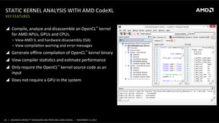 STATIC	
  KERNEL	
  ANALYSIS	
  WITH	
  AMD	
  CodeXL	
  
KEY	
  FEATURES	
  

!  Compile,	
  analyze	
  and	
  disassemble	
  an	
  OpenCL™	
  kernel	
  
for	
  AMD	
  APUs,	
  GPUs	
  and	
  CPUs.	
  
‒  View	
  AMD	
  IL	
  and	
  hardware	
  disassembly	
  (ISA)	
  
‒  View	
  compilaPon	
  warning	
  and	
  error	
  messages	
  

!  Generate	
  oﬄine	
  compilaPon	
  of	
  OpenCL™	
  kernel	
  binary	
  
!  View	
  compiler	
  staPsPcs	
  and	
  esPmate	
  performance	
  
!  Only	
  require	
  the	
  OpenCL™	
  kernel	
  source	
  code	
  as	
  an	
  
input	
  
!  Does	
  not	
  require	
  a	
  GPU	
  in	
  the	
  system	
  

26	
   |	
  	
  	
  ADVANCED	
  OPENCLTM	
  DEBUGGING	
  AND	
  PROFILING	
  USING	
  CODEXL	
  	
  	
  |	
  	
  	
  NOVEMBER	
  13,	
  2013	
  

 