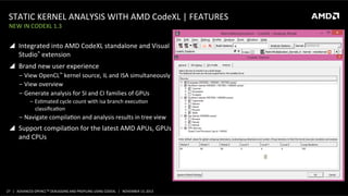 STATIC	
  KERNEL	
  ANALYSIS	
  WITH	
  AMD	
  CodeXL	
  |	
  FEATURES	
  
NEW	
  IN	
  CODEXL	
  1.3	
  

!  Integrated	
  into	
  AMD	
  CodeXL	
  standalone	
  and	
  Visual	
  
Studio®	
  extension	
  
!  Brand	
  new	
  user	
  experience	
  
‒  View	
  OpenCL™	
  kernel	
  source,	
  IL	
  and	
  ISA	
  simultaneously	
  
‒  View	
  overview	
  
‒  Generate	
  analysis	
  for	
  SI	
  and	
  CI	
  families	
  of	
  GPUs	
  
‒  EsPmated	
  cycle	
  count	
  with	
  isa	
  branch	
  execuPon	
  
classiﬁcaPon	
  

‒  Navigate	
  compilaPon	
  and	
  analysis	
  results	
  in	
  tree	
  view	
  

!  Support	
  compilaPon	
  for	
  the	
  latest	
  AMD	
  APUs,	
  GPUs	
  
and	
  CPUs	
  

27	
   |	
  	
  	
  ADVANCED	
  OPENCLTM	
  DEBUGGING	
  AND	
  PROFILING	
  USING	
  CODEXL	
  	
  	
  |	
  	
  	
  NOVEMBER	
  13,	
  2013	
  

 