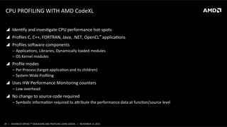 CPU	
  PROFILING	
  WITH	
  AMD	
  CodeXL	
  
!  IdenPfy	
  and	
  invesPgate	
  CPU	
  performance	
  hot-­‐spots	
  
!  Proﬁles	
  C,	
  C++,	
  FORTRAN,	
  Java,	
  .NET,	
  OpenCL™	
  applicaPons	
  
!  Proﬁles	
  soaware	
  components	
  
‒  ApplicaPons,	
  Libraries,	
  Dynamically	
  loaded	
  modules	
  
‒  OS	
  Kernel	
  modules	
  

!  Proﬁle	
  modes	
  
‒  Per	
  Process	
  (target	
  applicaPon	
  and	
  its	
  children)	
  
‒  System	
  Wide	
  Proﬁling	
  

!  Uses	
  HW	
  Performance	
  Monitoring	
  counters	
  
‒  Low	
  overhead	
  

!  No	
  change	
  to	
  source	
  code	
  required	
  	
  
‒  Symbolic	
  informaPon	
  required	
  to	
  aoribute	
  the	
  performance	
  data	
  at	
  funcPon/source	
  level	
  

29	
   |	
  	
  	
  ADVANCED	
  OPENCLTM	
  DEBUGGING	
  AND	
  PROFILING	
  USING	
  CODEXL	
  	
  	
  |	
  	
  	
  NOVEMBER	
  13,	
  2013	
  

 