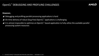 OpenCL™	
  DEBUGGING	
  AND	
  PROFILING	
  CHALLENGES	
  
However,	
  
!  Debugging	
  and	
  proﬁling	
  parallel	
  processing	
  applicaPons	
  is	
  hard	
  	
  
!  On-­‐Pme	
  delivery	
  of	
  robust	
  (bug-­‐free)	
  OpenCL™	
  applicaPons	
  is	
  challenging	
  
!  It	
  is	
  almost	
  impossible	
  to	
  opPmize	
  an	
  OpenCL™-­‐based	
  applicaPon	
  to	
  fully	
  uPlize	
  the	
  available	
  parallel	
  
processing	
  system	
  resources	
  

3	
   |	
  	
  	
  ADVANCED	
  OPENCLTM	
  DEBUGGING	
  AND	
  PROFILING	
  USING	
  CODEXL	
  	
  	
  |	
  	
  	
  NOVEMBER	
  13,	
  2013	
  

 
