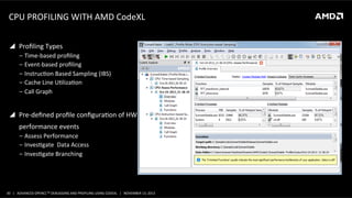 CPU	
  PROFILING	
  WITH	
  AMD	
  CodeXL	
  
!  Proﬁling	
  Types	
  
‒  Time-­‐based	
  proﬁling	
  
‒  Event-­‐based	
  proﬁling	
  
‒  InstrucPon	
  Based	
  Sampling	
  (IBS)	
  
‒  Cache	
  Line	
  UPlizaPon	
  
‒  Call	
  Graph	
  

!  Pre-­‐deﬁned	
  proﬁle	
  conﬁguraPon	
  of	
  HW	
  
	
  	
  	
  	
  	
  	
  performance	
  events	
  
‒  Assess	
  Performance	
  
‒  InvesPgate	
  	
  Data	
  Access	
  
‒  InvesPgate	
  Branching	
  

30	
   |	
  	
  	
  ADVANCED	
  OPENCLTM	
  DEBUGGING	
  AND	
  PROFILING	
  USING	
  CODEXL	
  	
  	
  |	
  	
  	
  NOVEMBER	
  13,	
  2013	
  

 