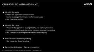 CPU	
  PROFILING	
  WITH	
  AMD	
  CodeXL	
  
!  IdenPfy	
  Hotspots	
  
‒  Where	
  the	
  applicaPon	
  spends	
  its	
  Pme	
  
‒  Source	
  level/algorithm	
  related	
  performance	
  issues	
  	
  
‒  Use	
  Time-­‐base	
  proﬁling	
  

!  IdenPfy	
  the	
  cause	
  
‒  How	
  well	
  the	
  applicaPon	
  is	
  using	
  the	
  CPU	
  and	
  Memory	
  resources	
  
‒  Performance	
  boolenecks	
  due	
  to	
  the	
  micro-­‐architectural	
  constraints	
  
‒  Use	
  Event-­‐based	
  proﬁling	
  or	
  InstrucPon	
  Based	
  Sampling	
  

!  Precise	
  instrucPon	
  level	
  proﬁling	
  
‒  Use	
  InstrucPon	
  Based	
  Sampling	
  

!  Cache-­‐Line	
  UPlizaPon	
  -­‐	
  Data	
  access	
  paoern	
  
33	
   |	
  	
  	
  ADVANCED	
  OPENCLTM	
  DEBUGGING	
  AND	
  PROFILING	
  USING	
  CODEXL	
  	
  	
  |	
  	
  	
  NOVEMBER	
  13,	
  2013	
  

 