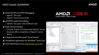 AMD	
  CodeXL	
  SUMMARY	
  
!  Powerful	
  APU	
  and	
  GPU	
  Debugging	
  
‒  OpenCL™	
  API	
  Level	
  
‒  OpenCL™	
  Kernel	
  Source	
  Code	
  

!  APU/GPU	
  and	
  CPU	
  Proﬁling	
  
‒  IdenPfy	
  “hot	
  spots”	
  with	
  ineﬃcient	
  code	
  

!  StaPc	
  Kernel	
  Analysis	
  
‒  Compile,	
  analyze	
  and	
  disassemble	
  OpenCL™	
  kernel	
  
‒  Generate	
  oﬄine	
  compilaPon	
  of	
  OpenCL™	
  kernel	
  
binary	
  

!  Integrated	
  into	
  Microsoa®	
  Visual	
  Studio®	
  
!  Standalone	
  applicaPon	
  for	
  Windows®	
  and	
  Linux®	
  	
  
!  Free	
  download	
  at	
  hop://developer.amd.com	
  	
  

35	
   |	
  	
  	
  ADVANCED	
  OPENCLTM	
  DEBUGGING	
  AND	
  PROFILING	
  USING	
  CODEXL	
  	
  	
  |	
  	
  	
  NOVEMBER	
  13,	
  2013	
  

 