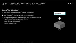 OpenCL™	
  DEBUGGING	
  AND	
  PROFILING	
  CHALLENGES	
  
OpenCL™	
  is	
  a	
  “Black	
  Box”	
  
!  The	
  applicaPon	
  enqueues	
  OpenCL™	
  commands	
  
! 

The	
  OpenCL™	
  runPme	
  executes	
  the	
  commands	
  

ApplicaPon	
  

!  Using	
  a	
  host	
  proﬁler	
  and	
  debugger,	
  the	
  developer	
  cannot	
  
‒  Debug	
  and	
  proﬁle	
  the	
  OpenCL™	
  kernels	
  	
  
‒  See	
  the	
  execuPon	
  details	
  
‒  View	
  runPme	
  loads	
  

OpenCL™	
  

4	
   |	
  	
  	
  ADVANCED	
  OPENCLTM	
  DEBUGGING	
  AND	
  PROFILING	
  USING	
  CODEXL	
  	
  	
  |	
  	
  	
  NOVEMBER	
  13,	
  2013	
  

 