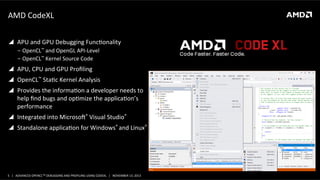 AMD	
  CodeXL	
  
!  APU	
  and	
  GPU	
  Debugging	
  FuncPonality	
  
‒  OpenCL™	
  and	
  OpenGL	
  API-­‐Level	
  
‒  OpenCL™	
  Kernel	
  Source	
  Code	
  

!  APU,	
  CPU	
  and	
  GPU	
  Proﬁling	
  
!  OpenCL™	
  StaPc	
  Kernel	
  Analysis	
  
!  Provides	
  the	
  informaPon	
  a	
  developer	
  needs	
  to	
  
help	
  ﬁnd	
  bugs	
  and	
  opPmize	
  the	
  applicaPon’s	
  
performance	
  
!  Integrated	
  into	
  Microsoa®	
  Visual	
  Studio®	
  
!  Standalone	
  applicaPon	
  for	
  Windows®	
  and	
  Linux®	
  

5	
   |	
  	
  	
  ADVANCED	
  OPENCLTM	
  DEBUGGING	
  AND	
  PROFILING	
  USING	
  CODEXL	
  	
  	
  |	
  	
  	
  NOVEMBER	
  13,	
  2013	
  

 