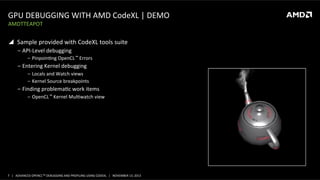 GPU	
  DEBUGGING	
  WITH	
  AMD	
  CodeXL	
  |	
  DEMO	
  
AMDTTEAPOT	
  

!  Sample	
  provided	
  with	
  CodeXL	
  tools	
  suite	
  
‒  API-­‐Level	
  debugging	
  
‒  PinpoinPng	
  OpenCL	
  ™	
  Errors	
  

‒  Entering	
  Kernel	
  debugging	
  
‒  Locals	
  and	
  Watch	
  views	
  
‒  Kernel	
  Source	
  breakpoints	
  

‒  Finding	
  problemaPc	
  work	
  items	
  
‒  OpenCL	
  ™	
  Kernel	
  MulPwatch	
  view	
  

7	
   |	
  	
  	
  ADVANCED	
  OPENCLTM	
  DEBUGGING	
  AND	
  PROFILING	
  USING	
  CODEXL	
  	
  	
  |	
  	
  	
  NOVEMBER	
  13,	
  2013	
  

 