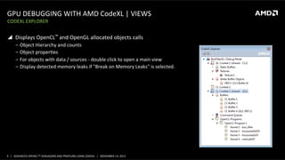 GPU	
  DEBUGGING	
  WITH	
  AMD	
  CodeXL	
  |	
  VIEWS	
  
CODEXL	
  EXPLORER	
  

!  Displays	
  OpenCL™	
  and	
  OpenGL	
  allocated	
  objects	
  calls	
  
‒  Object	
  Hierarchy	
  and	
  counts	
  
‒  Object	
  properPes	
  
‒  For	
  objects	
  with	
  data	
  /	
  sources	
  -­‐	
  double	
  click	
  to	
  open	
  a	
  main	
  view	
  
‒  Display	
  detected	
  memory	
  leaks	
  if	
  "Break	
  on	
  Memory	
  Leaks"	
  is	
  selected.	
  

9	
   |	
  	
  	
  ADVANCED	
  OPENCLTM	
  DEBUGGING	
  AND	
  PROFILING	
  USING	
  CODEXL	
  	
  	
  |	
  	
  	
  NOVEMBER	
  13,	
  2013	
  

 
