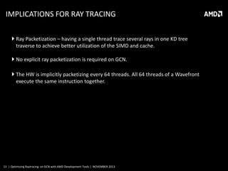 IMPLICATIONS FOR RAY TRACING
 Ray Packetization – having a single thread trace several rays in one KD tree
traverse to achieve better utilization of the SIMD and cache.
 No explicit ray packetization is required on GCN.
 The HW is implicitly packetizing every 64 threads. All 64 threads of a Wavefront
execute the same instruction together.

13 | Optimizing Raytracing on GCN with AMD Development Tools | NOVEMBER 2013

 