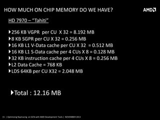 HOW MUCH ON CHIP MEMORY DO WE HAVE?
HD 7970 – “Tahiti”
256 KB VGPR per CU X 32 = 8.192 MB
8 KB SGPR per CU X 32 = 0.256 MB
16 KB L1 V-Data cache per CU X 32 = 0.512 MB
16 KB L1 S-Data cache per 4 CUs X 8 = 0.128 MB
32 KB instruction cache per 4 CUs X 8 = 0.256 MB
L2 Data Cache = 768 KB
LDS 64KB per CU X32 = 2.048 MB

Total : 12.16 MB

15 | Optimizing Raytracing on GCN with AMD Development Tools | NOVEMBER 2013

 