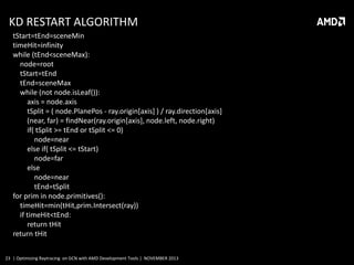 KD RESTART ALGORITHM
tStart=tEnd=sceneMin
timeHit=infinity
while (tEnd<sceneMax):
node=root
tStart=tEnd
tEnd=sceneMax
while (not node.isLeaf()):
axis = node.axis
tSplit = ( node.PlanePos - ray.origin[axis] ) / ray.direction[axis]
(near, far) = findNear(ray.origin[axis], node.left, node.right)
if( tSplit >= tEnd or tSplit <= 0)
node=near
else if( tSplit <= tStart)
node=far
else
node=near
tEnd=tSplit
for prim in node.primitives():
timeHit=min(tHit,prim.Intersect(ray))
if timeHit<tEnd:
return tHit
return tHit
23 | Optimizing Raytracing on GCN with AMD Development Tools | NOVEMBER 2013

 