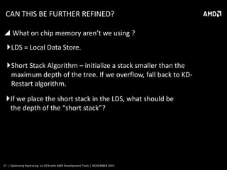 CAN THIS BE FURTHER REFINED?
 What on chip memory aren’t we using ?
LDS = Local Data Store.
Short Stack Algorithm – initialize a stack smaller than the
maximum depth of the tree. If we overflow, fall back to KDRestart algorithm.
If we place the short stack in the LDS, what should be
the depth of the “short stack”?

27 | Optimizing Raytracing on GCN with AMD Development Tools | NOVEMBER 2013

 