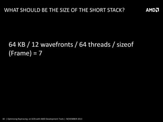 WHAT SHOULD BE THE SIZE OF THE SHORT STACK?

64 KB / 12 wavefronts / 64 threads / sizeof
(Frame) = 7

30 | Optimizing Raytracing on GCN with AMD Development Tools | NOVEMBER 2013

 