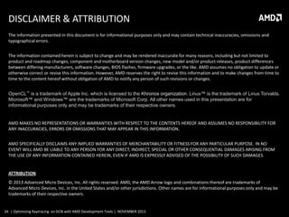 DISCLAIMER & ATTRIBUTION
The information presented in this document is for informational purposes only and may contain technical inaccuracies, omissions and
typographical errors.
The information contained herein is subject to change and may be rendered inaccurate for many reasons, including but not limited to
product and roadmap changes, component and motherboard version changes, new model and/or product releases, product differences
between differing manufacturers, software changes, BIOS flashes, firmware upgrades, or the like. AMD assumes no obligation to update or
otherwise correct or revise this information. However, AMD reserves the right to revise this information and to make changes from time to
time to the content hereof without obligation of AMD to notify any person of such revisions or changes.
OpenCL™ is a trademark of Apple Inc. which is licensed to the Khronos organization. Linux™ is the trademark of Linus Torvalds.
Microsoft™ and Windows™ are the trademarks of Microsoft Corp. All other names used in this presentation are for
informational purposes only and may be trademarks of their respective owners.

AMD MAKES NO REPRESENTATIONS OR WARRANTIES WITH RESPECT TO THE CONTENTS HEREOF AND ASSUMES NO RESPONSIBILITY FOR
ANY INACCURACIES, ERRORS OR OMISSIONS THAT MAY APPEAR IN THIS INFORMATION.
AMD SPECIFICALLY DISCLAIMS ANY IMPLIED WARRANTIES OF MERCHANTABILITY OR FITNESS FOR ANY PARTICULAR PURPOSE. IN NO
EVENT WILL AMD BE LIABLE TO ANY PERSON FOR ANY DIRECT, INDIRECT, SPECIAL OR OTHER CONSEQUENTIAL DAMAGES ARISING FROM
THE USE OF ANY INFORMATION CONTAINED HEREIN, EVEN IF AMD IS EXPRESSLY ADVISED OF THE POSSIBILITY OF SUCH DAMAGES.

ATTRIBUTION
© 2013 Advanced Micro Devices, Inc. All rights reserved. AMD, the AMD Arrow logo and combinations thereof are trademarks of
Advanced Micro Devices, Inc. in the United States and/or other jurisdictions. Other names are for informational purposes only and may be
trademarks of their respective owners.

34 | Optimizing Raytracing on GCN with AMD Development Tools | NOVEMBER 2013

 