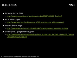 REFERENCES
 Introduction to GCN
‒ http://developer.amd.com/wordpress/media/2013/06/2620_final.pdf

 GCN white paper
‒ http://www.amd.com/us/Documents/GCN_Architecture_whitepaper.pdf

 CodeXL home page
‒ http://developer.amd.com/tools-and-sdks/heterogeneous-computing/codexl/

 AMD OpenCL programmers guide
‒ http://developer.amd.com/download/AMD_Accelerated_Parallel_Processing_OpenCL
_Programming_Guide.pdf

35 | Optimizing Raytracing on GCN with AMD Development Tools | NOVEMBER 2013

 
