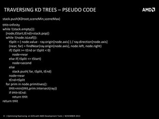 TRAVERSING KD TREES – PSEUDO CODE
stack.push(KDroot,sceneMin,sceneMax)
tHit=infinity
while !(stack.empty()):
(node,tStart,tEnd)=stack.pop()
while !(node.isLeaf()):
tSplit = ( node.value - ray.origin[node.axis] ) / ray.direction[node.axis]
(near, far) = findNear(ray.origin[node.axis], node.left, node.right)
if( tSplit >= tEnd or tSplit < 0)
node=near
else if( tSplit <= tStart)
node=second
else
stack.push( far, tSplit, tEnd)
node=near
tEnd=tSplit
for prim in node.primitives():
tHit=min(tHit,prim.Intersect(ray))
if tHit<tEnd:
return tHit
return tHit

8 | Optimizing Raytracing on GCN with AMD Development Tools | NOVEMBER 2013

 