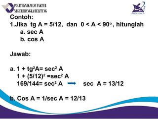 Contoh:
1.Jika tg A = 5/12, dan 0 < A < 90o
, hitunglah
a. sec A
b. cos A
Jawab:
a. 1 + tg2
A= sec2
A
1 + (5/12)2
=sec2
A
169/144= sec2
A sec A = 13/12
b. Cos A = 1/sec A = 12/13
 