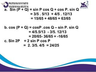 a. Sin (P + Q) = sin P cos Q + cos P. sin Q
= 3/5 . 5/13 + 4/5 . 12/13
= 15/65 + 48/65 = 63/65
b. cos (P + Q) = cosP .cos Q – sin P. sin Q
= 4/5.5/13 - 3/5. 12/13
= 20/65- 36/65 = -16/65
c. Sin 2P = 2 sin P cos P
= 2. 3/5. 4/5 = 24/25
 