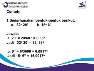 Contoh:
1.Sederhanakan bentuk-bentuk berikut:
a. 32o
20’ b. 15o
6”
Jawab:
a. 20’ = 20/60 o
= 0,33o
Jadi 32o
20’ = 32, 33o
b. 6” = 6/3600 = 0.0017o
Jadi 15o
6” = 15,0017o
 
