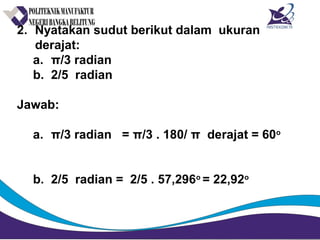 2. Nyatakan sudut berikut dalam ukuran
derajat:
a. π/3 radian
b. 2/5 radian
Jawab:
a. π/3 radian = π/3 . 180/ π derajat = 60o
b. 2/5 radian = 2/5 . 57,296o
= 22,92o
 