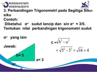 3. Perbandingan Trigonometri pada Segitiga Siku-
siku
Contoh:
Diketahui αo
sudut lancip dan sin αo
= 3/5.
Tentukan nilai perbandingan trigonometri sudut
αo
yang lain
Jawab:
b= 5
a= 3
αo
c
C =
41635 22
22
==−=
− ab
 