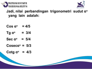 Jadi, nilai perbandingan trigonometri sudut αo
yang lain adalah:
Cos αo
= 4/5
Tg αo
= 3/4
Sec αo
= 5/4
Cosecαo
= 5/3
Cotg αo
= 4/3
 