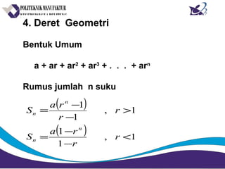 4. Deret Geometri
Bentuk Umum
a + ar + ar2
+ ar3
+ . . . + arn
Rumus jumlah n suku
( )
( ) 1,
1
1
1,
1
1
<
−
−
=
>
−
−
=
r
r
ra
S
r
r
ra
S
n
n
n
n
 