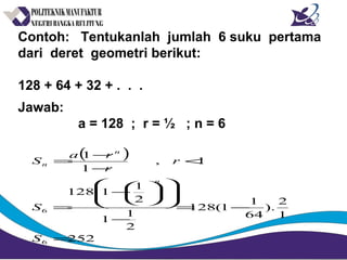 Contoh: Tentukanlah jumlah 6 suku pertama
dari deret geometri berikut:
128 + 64 + 32 + . . .
Jawab:
a = 128 ; r = ½ ; n = 6
( )
252
1
2
).
64
1
1(128
2
1
1
2
1
1128
1,
1
1
6
6
=
−=
−














−
=
<
−
−
=
S
S
r
r
ra
S
n
n
n
 