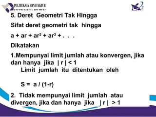 5. Deret Geometri Tak Hingga
Sifat deret geometri tak hingga
a + ar + ar2
+ ar3
+ . . .
Dikatakan
1.Mempunyai limit jumlah atau konvergen, jika
dan hanya jika | r | < 1
Limit jumlah itu ditentukan oleh
S = a / (1-r)
2. Tidak mempunyai limit jumlah atau
divergen, jika dan hanya jika | r | > 1
 
