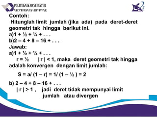 Contoh:
Hitunglah limit jumlah (jika ada) pada deret-deret
geometri tak hingga berikut ini.
a)1 + ½ + ¼ + . . .
b)2 – 4 + 8 – 16 + . . .
Jawab:
a)1 + ½ + ¼ + . . .
r = ½ | r | < 1, maka deret geometri tak hingga
adalah konvergen dengan limit jumlah:
S = a/ (1 – r) = 1/ (1 – ½ ) = 2
b) 2 – 4 + 8 – 16 + . . .
| r | > 1 , jadi deret tidak mempunyai limit
jumlah atau divergen
 